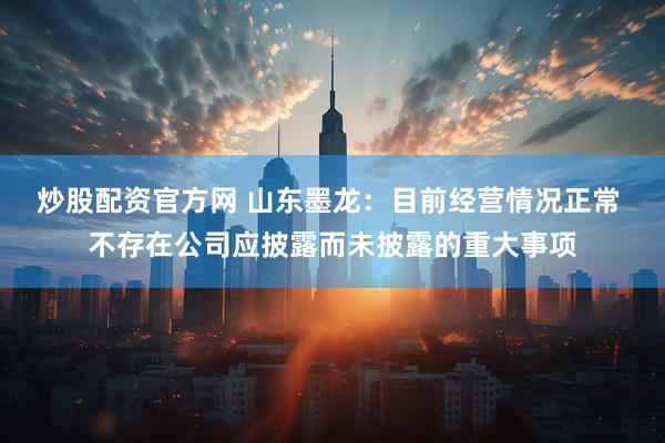 炒股配资官方网 山东墨龙：目前经营情况正常 不存在公司应披露而未披露的重大事项