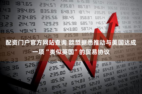 配资门户官方网站查询 欧盟据悉推动与美国达成一项“类似英国”的贸易协议