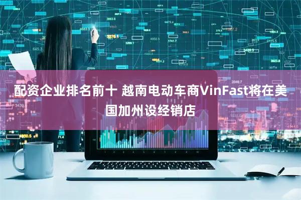 配资企业排名前十 越南电动车商VinFast将在美国加州设经销店