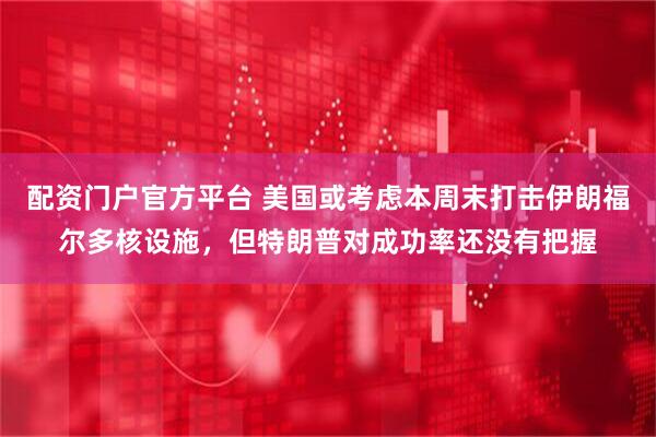 配资门户官方平台 美国或考虑本周末打击伊朗福尔多核设施，但特朗普对成功率还没有把握