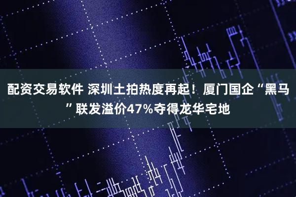 配资交易软件 深圳土拍热度再起！厦门国企“黑马”联发溢价47%夺得龙华宅地