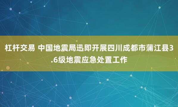杠杆交易 中国地震局迅即开展四川成都市蒲江县3.6级地震应急处置工作