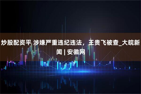 炒股配资平 涉嫌严重违纪违法，王贵飞被查_大皖新闻 | 安徽网