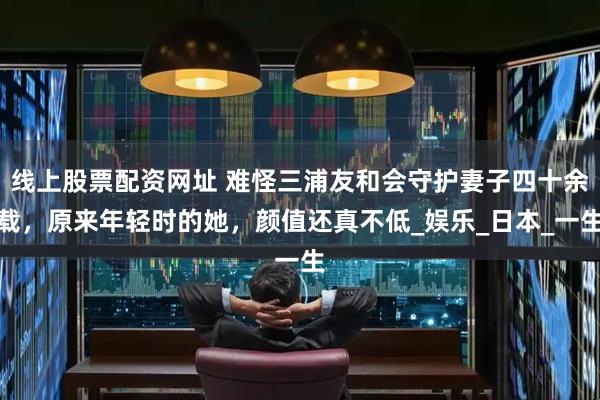 线上股票配资网址 难怪三浦友和会守护妻子四十余载，原来年轻时的她，颜值还真不低_娱乐_日本_一生