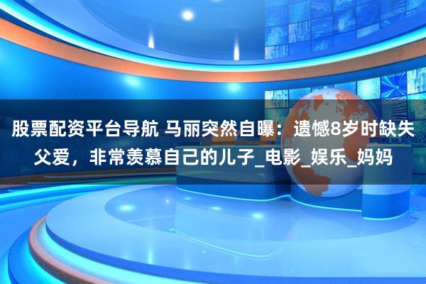 股票配资平台导航 马丽突然自曝：遗憾8岁时缺失父爱，非常羡慕自己的儿子_电影_娱乐_妈妈