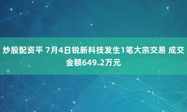 炒股配资平 7月4日锐新科技发生1笔大宗交易 成交金额649.2万元