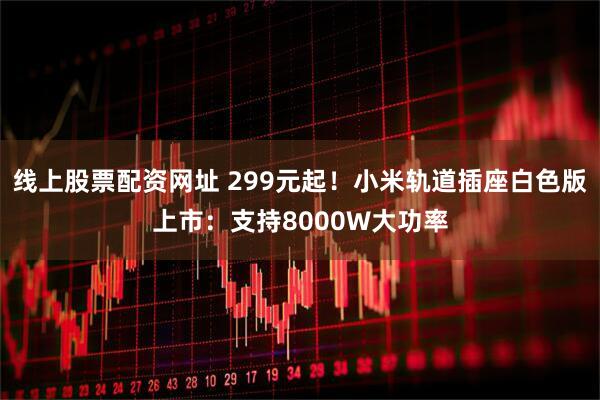 线上股票配资网址 299元起！小米轨道插座白色版上市：支持8000W大功率