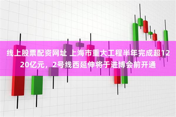 线上股票配资网址 上海市重大工程半年完成超1220亿元，2号线西延伸将于进博会前开通