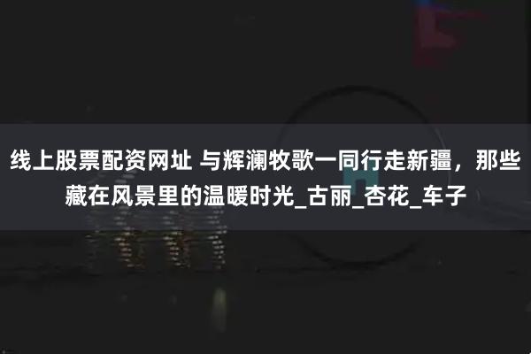 线上股票配资网址 与辉澜牧歌一同行走新疆，那些藏在风景里的温暖时光_古丽_杏花_车子
