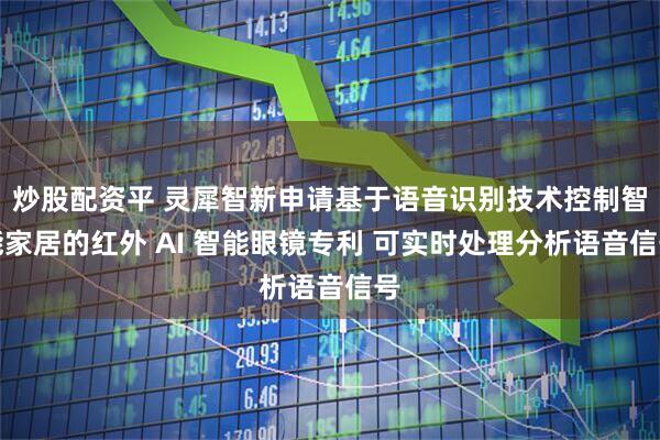 炒股配资平 灵犀智新申请基于语音识别技术控制智能家居的红外 AI 智能眼镜专利 可实时处理分析语音信号