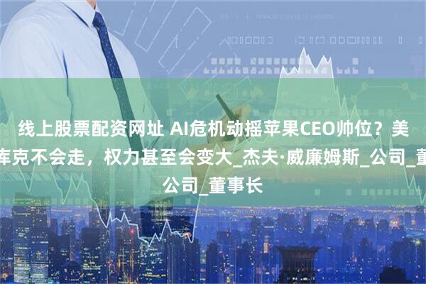 线上股票配资网址 AI危机动摇苹果CEO帅位？美媒：库克不会走，权力甚至会变大_杰夫·威廉姆斯_公司_董事长