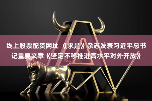 线上股票配资网址 《求是》杂志发表习近平总书记重要文章《坚定不移推进高水平对外开放》