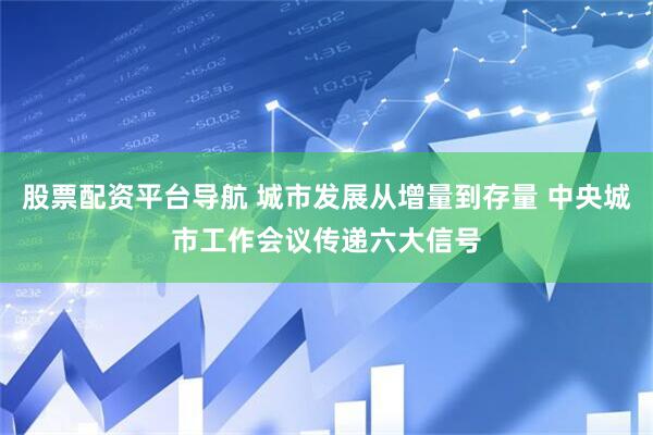 股票配资平台导航 城市发展从增量到存量 中央城市工作会议传递六大信号