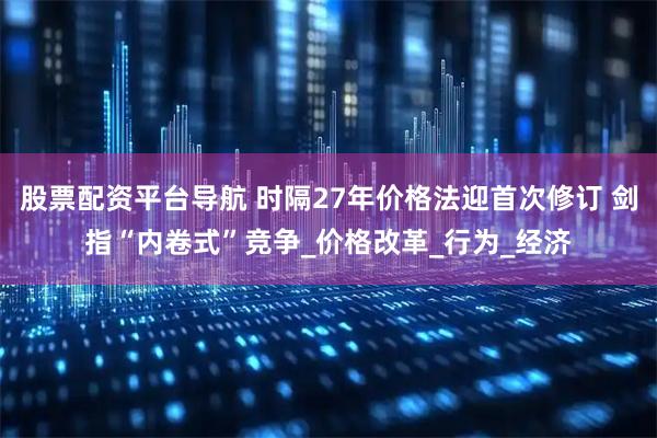 股票配资平台导航 时隔27年价格法迎首次修订 剑指“内卷式”竞争_价格改革_行为_经济