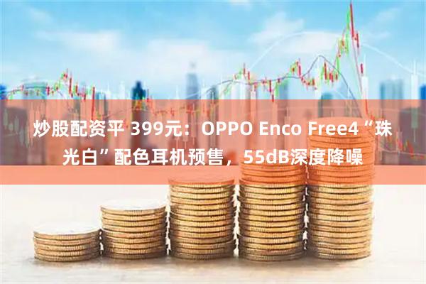 炒股配资平 399元：OPPO Enco Free4“珠光白”配色耳机预售，55dB深度降噪