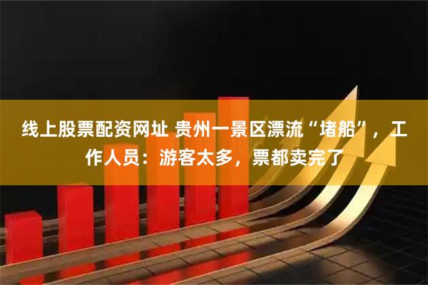 线上股票配资网址 贵州一景区漂流“堵船”，工作人员：游客太多，票都卖完了