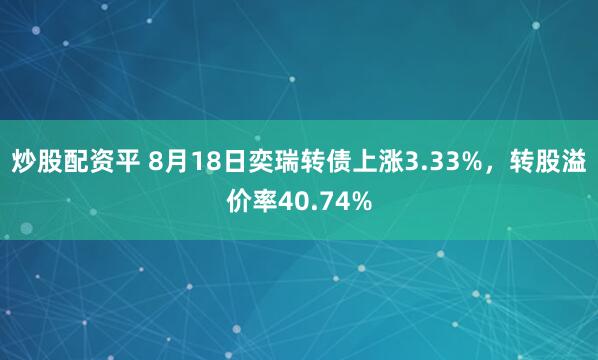炒股配资平 8月18日奕瑞转债上涨3.33%，转股溢价率40.74%