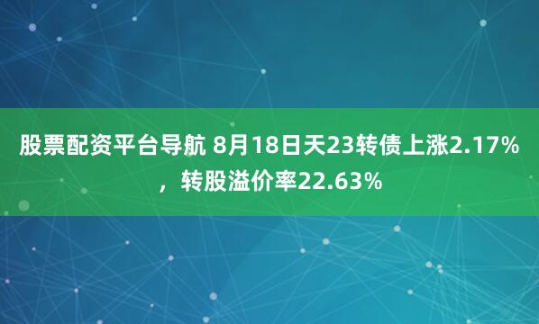 股票配资平台导航 8月18日天23转债上涨2.17%，转股溢价率22.63%