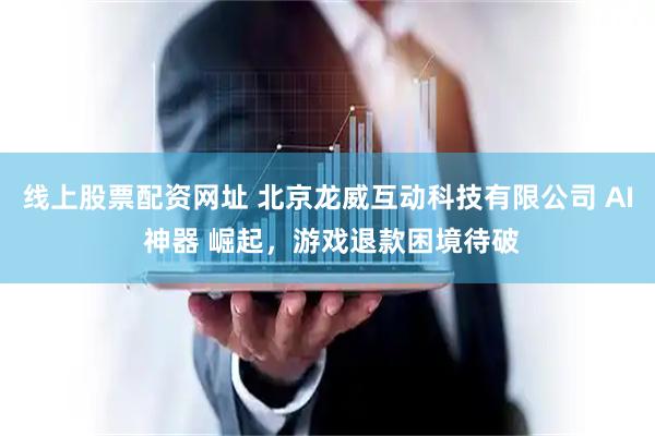线上股票配资网址 北京龙威互动科技有限公司 AI 神器 崛起，游戏退款困境待破