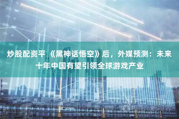 炒股配资平 《黑神话悟空》后，外媒预测：未来十年中国有望引领全球游戏产业
