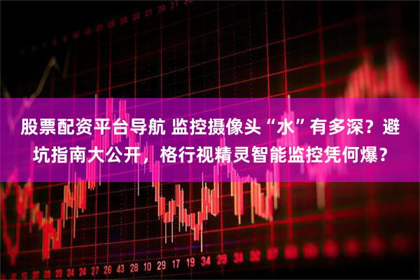 股票配资平台导航 监控摄像头“水”有多深？避坑指南大公开，格行视精灵智能监控凭何爆？